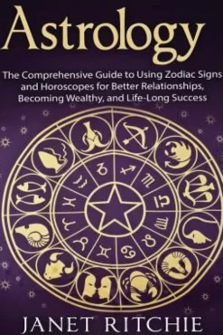 Astrology: The Comprehensive Guide to Using Zodiac Signs and Horoscopes for Better Relationships, Becoming Wealthy, and Life-Long