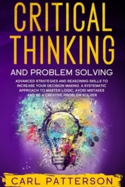 Critical Thinking And Problem Solving: Advanced Strategies and Reasoning Skills to Increase Your Decision Making. A Systematic Approach to Master Logi