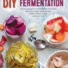 DIY Fermentation: Over 100 Step-By-Step Home Fermentation Recipes
