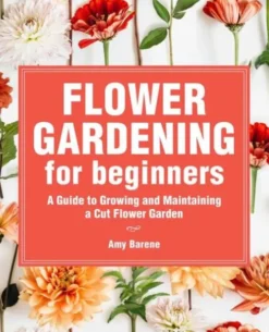 Flower Gardening for Beginners: A Guide to Growing and Maintaining a Cut-Flower Garden
