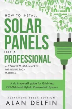 How to Install Solar Panels Like a Professional: A Complete Beginner's Introduction Manual: A Do It Yourself Guide for Grid-Tied, Off-Grid and Hybrid
