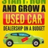 How to Start, Run and Grow a Used Car Dealership on a Budget: Start Part-Time or Full-Time Right from Home